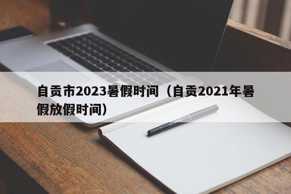 自贡市2023暑假时间（自贡2021年暑假放假时间）