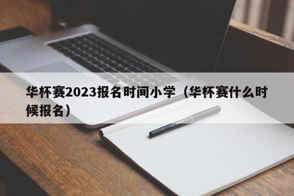 华杯赛2023报名时间小学（华杯赛什么时候报名）