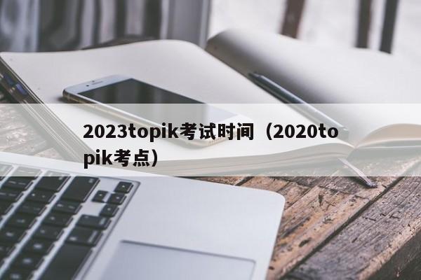 2023topik考试时间（2020topik考点）