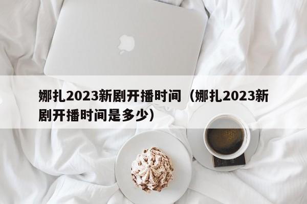 娜扎2023新剧开播时间（娜扎2023新剧开播时间是多少）