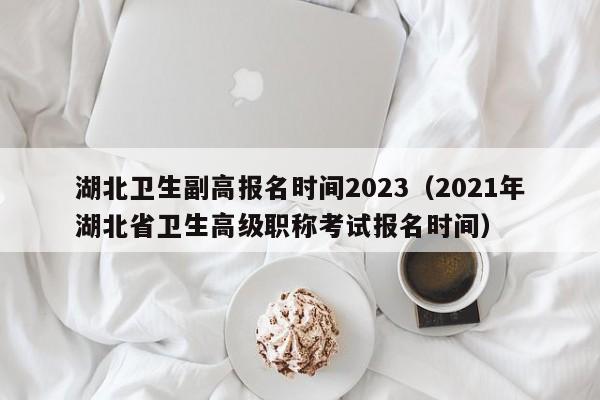 湖北卫生副高报名时间2023（2021年湖北省卫生高级职称考试报名时间）