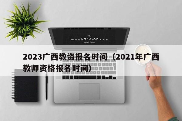 2023广西教资报名时间（2021年广西教师资格报名时间）