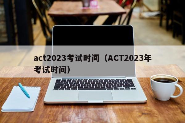 act2023考试时间（ACT2023年考试时间）