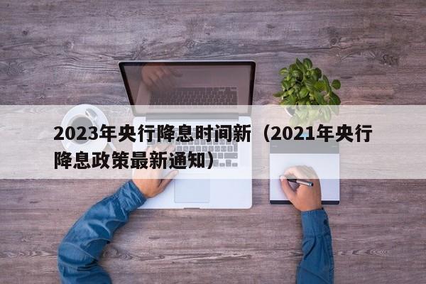 2023年央行降息时间新（2021年央行降息政策最新通知）