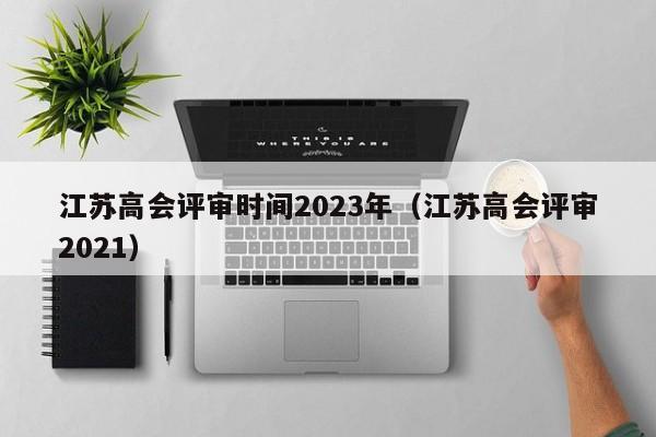 江苏高会评审时间2023年（江苏高会评审2021）