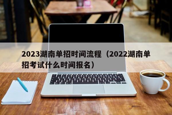 2023湖南单招时间流程（2022湖南单招考试什么时间报名）