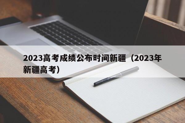 2023高考成绩公布时间新疆（2023年新疆高考）