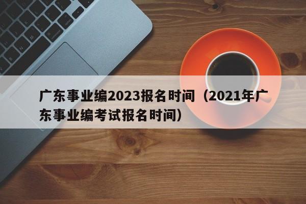 广东事业编2023报名时间（2021年广东事业编考试报名时间）