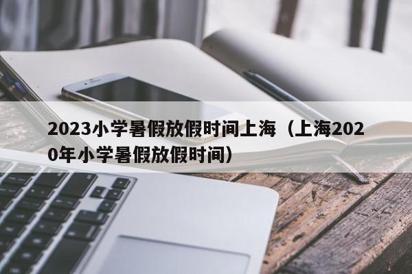 2023小学暑假放假时间上海（上海2020年小学暑假放假时间）