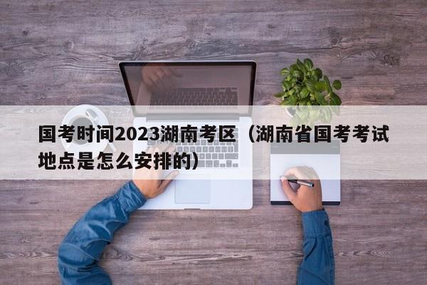 国考时间2023湖南考区（湖南省国考考试地点是怎么安排的）
