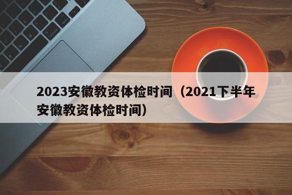 2023安徽教资体检时间（2021下半年安徽教资体检时间）