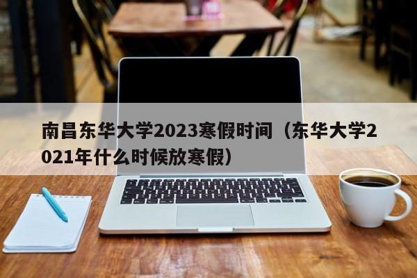 南昌东华大学2023寒假时间（东华大学2021年什么时候放寒假）